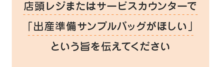店頭レジまたはサービスカウンターで「出産準備サンプルバッグがほしい」という旨を伝えてください